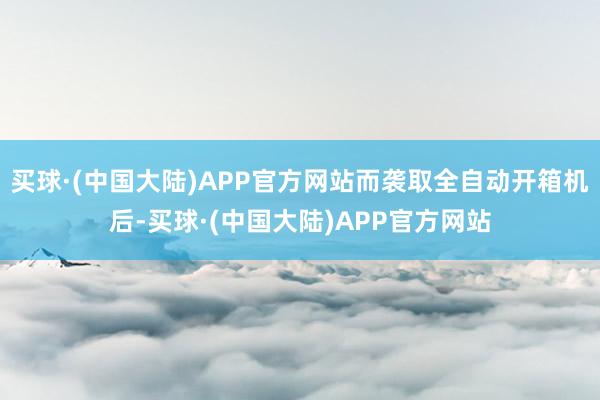 买球·(中国大陆)APP官方网站而袭取全自动开箱机后-买球·(中国大陆)APP官方网站