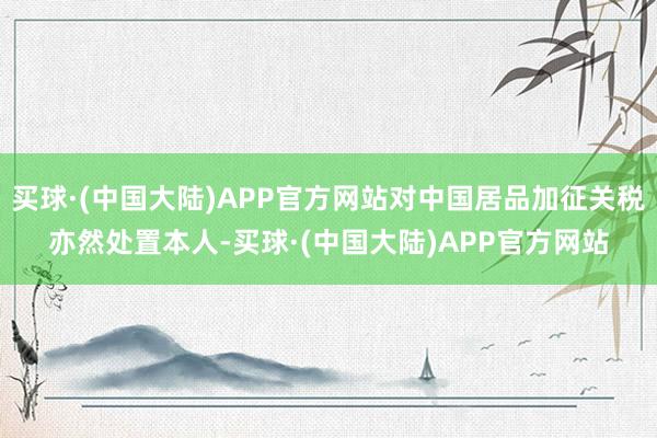 买球·(中国大陆)APP官方网站对中国居品加征关税亦然处置本人-买球·(中国大陆)APP官方网站