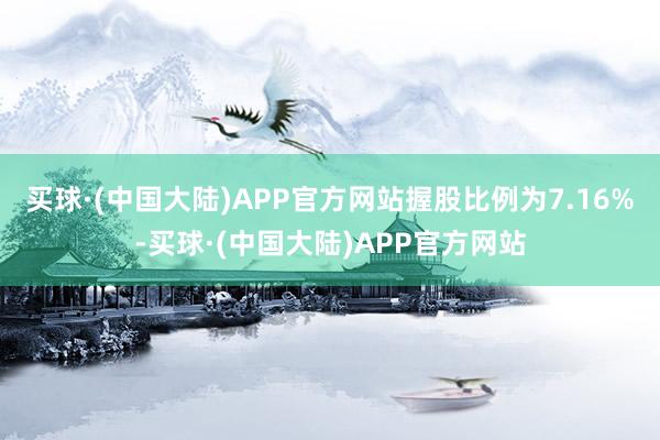 买球·(中国大陆)APP官方网站握股比例为7.16%-买球·(中国大陆)APP官方网站