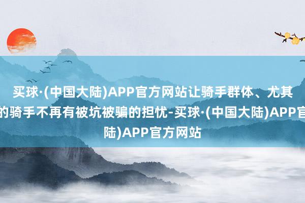 买球·(中国大陆)APP官方网站让骑手群体、尤其新入行的骑手不再有被坑被骗的担忧-买球·(中国大陆)APP官方网站