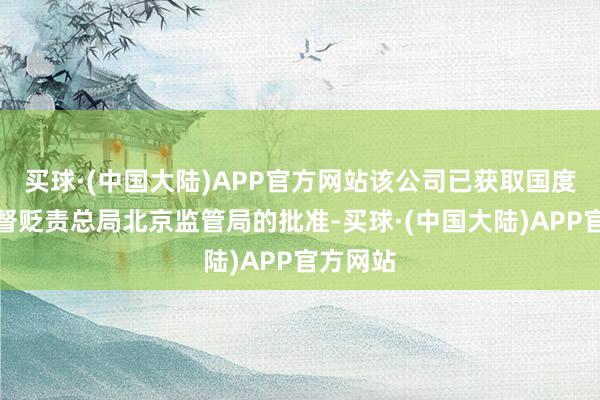 买球·(中国大陆)APP官方网站该公司已获取国度金融监督贬责总局北京监管局的批准-买球·(中国大陆)APP官方网站