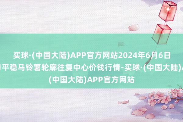 买球·(中国大陆)APP官方网站2024年6月6日甘肃省定西市平稳马铃薯轮廓往复中心价钱行情-买球·(中国大陆)APP官方网站