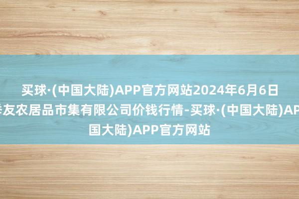 买球·(中国大陆)APP官方网站2024年6月6日潜江市四季友农居品市集有限公司价钱行情-买球·(中国大陆)APP官方网站