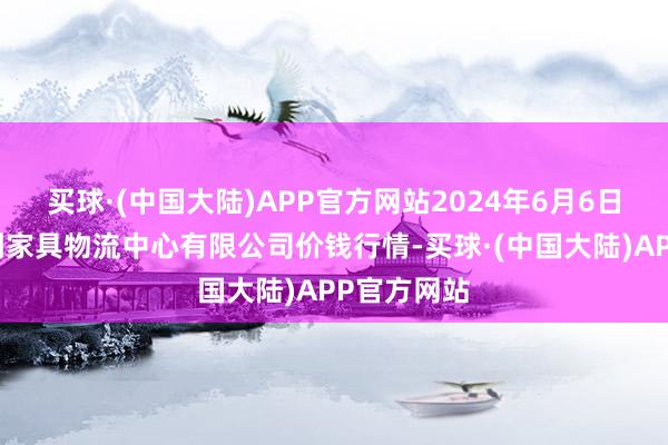 买球·(中国大陆)APP官方网站2024年6月6日滕州市农副家具物流中心有限公司价钱行情-买球·(中国大陆)APP官方网站