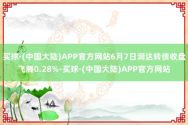 买球·(中国大陆)APP官方网站6月7日润达转债收盘飞腾0.28%-买球·(中国大陆)APP官方网站