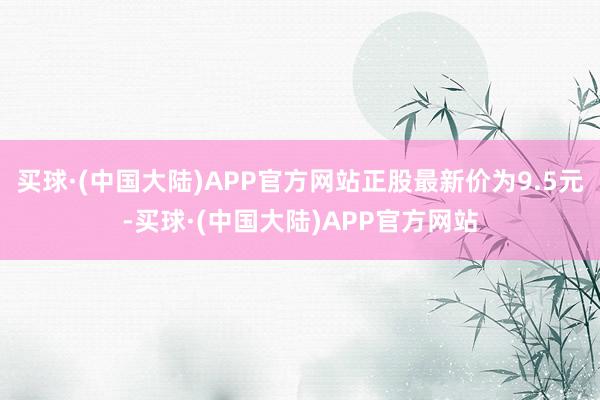 买球·(中国大陆)APP官方网站正股最新价为9.5元-买球·(中国大陆)APP官方网站