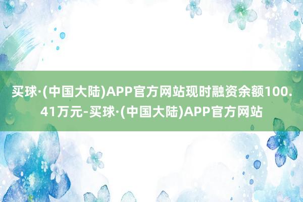 买球·(中国大陆)APP官方网站现时融资余额100.41万元-买球·(中国大陆)APP官方网站