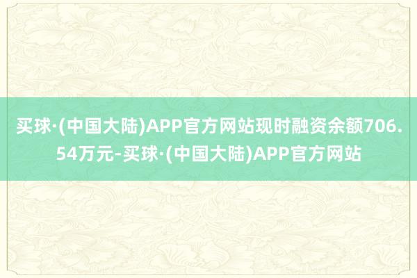 买球·(中国大陆)APP官方网站现时融资余额706.54万元-买球·(中国大陆)APP官方网站