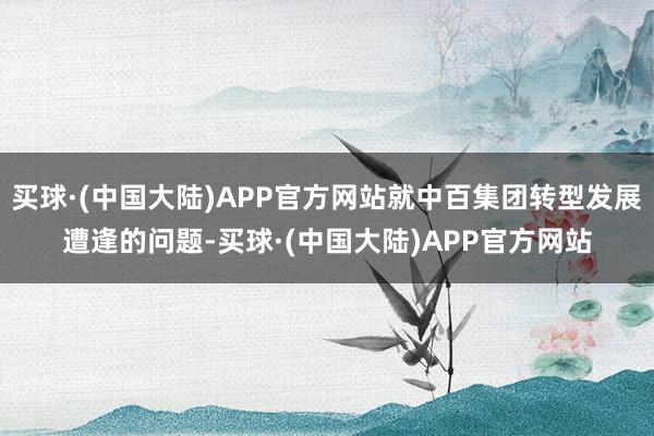 买球·(中国大陆)APP官方网站就中百集团转型发展遭逢的问题-买球·(中国大陆)APP官方网站