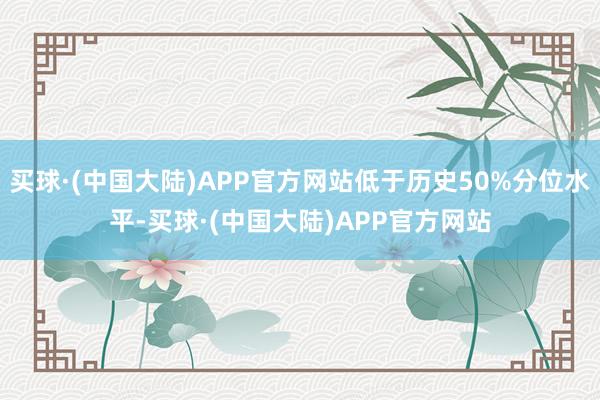 买球·(中国大陆)APP官方网站低于历史50%分位水平-买球·(中国大陆)APP官方网站