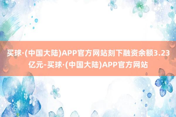 买球·(中国大陆)APP官方网站刻下融资余额3.23亿元-买球·(中国大陆)APP官方网站