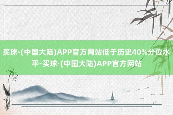 买球·(中国大陆)APP官方网站低于历史40%分位水平-买球·(中国大陆)APP官方网站