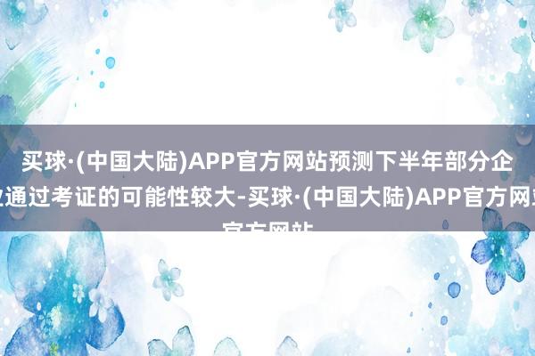 买球·(中国大陆)APP官方网站预测下半年部分企业通过考证的可能性较大-买球·(中国大陆)APP官方网站