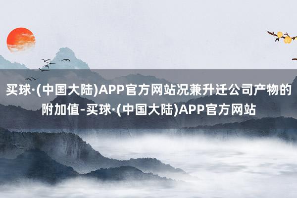 买球·(中国大陆)APP官方网站况兼升迁公司产物的附加值-买球·(中国大陆)APP官方网站