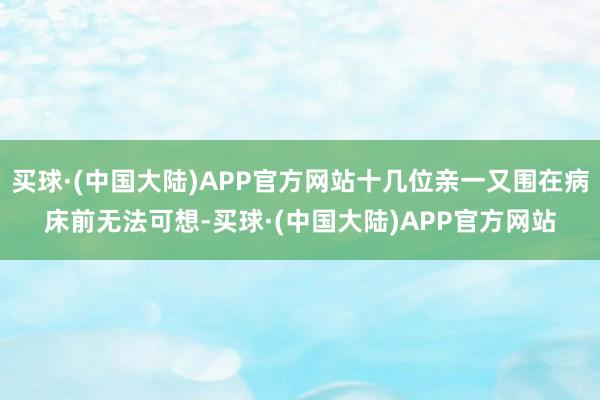 买球·(中国大陆)APP官方网站十几位亲一又围在病床前无法可想-买球·(中国大陆)APP官方网站