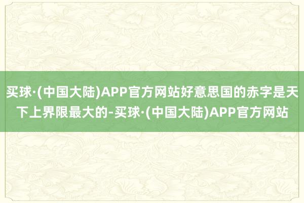 买球·(中国大陆)APP官方网站好意思国的赤字是天下上界限最大的-买球·(中国大陆)APP官方网站