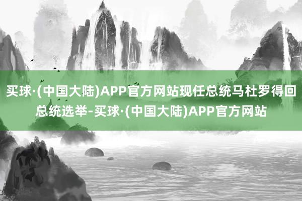 买球·(中国大陆)APP官方网站现任总统马杜罗得回总统选举-买球·(中国大陆)APP官方网站