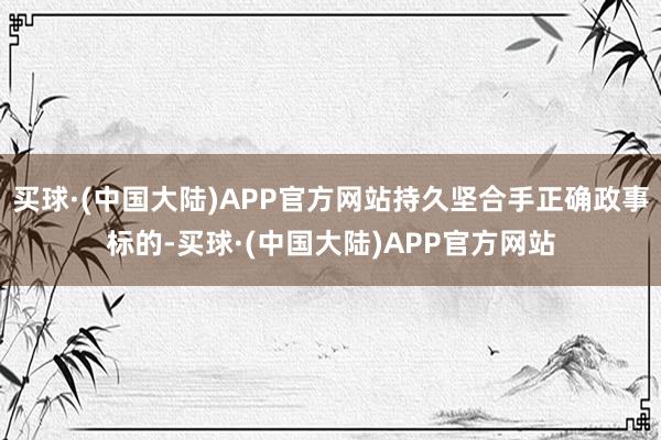 买球·(中国大陆)APP官方网站持久坚合手正确政事标的-买球·(中国大陆)APP官方网站