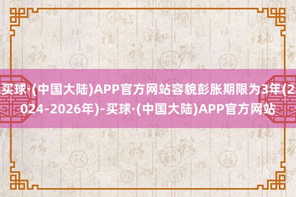 买球·(中国大陆)APP官方网站容貌彭胀期限为3年(2024-2026年)-买球·(中国大陆)APP官方网站