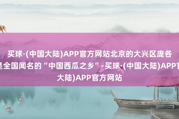 买球·(中国大陆)APP官方网站北京的大兴区庞各庄镇就是全国闻名的“中国西瓜之乡”-买球·(中国大陆)APP官方网站