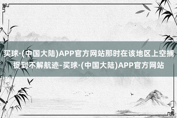 买球·(中国大陆)APP官方网站那时在该地区上空捕捉到不解航迹-买球·(中国大陆)APP官方网站