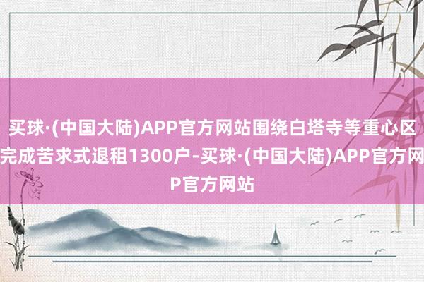 买球·(中国大陆)APP官方网站围绕白塔寺等重心区域完成苦求式退租1300户-买球·(中国大陆)APP官方网站