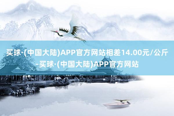 买球·(中国大陆)APP官方网站相差14.00元/公斤-买球·(中国大陆)APP官方网站