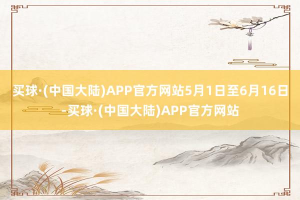 买球·(中国大陆)APP官方网站5月1日至6月16日-买球·(中国大陆)APP官方网站