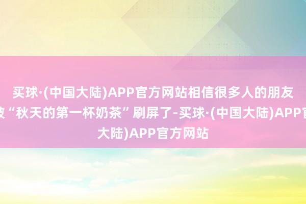 买球·(中国大陆)APP官方网站相信很多人的朋友圈又要被“秋天的第一杯奶茶”刷屏了-买球·(中国大陆)APP官方网站