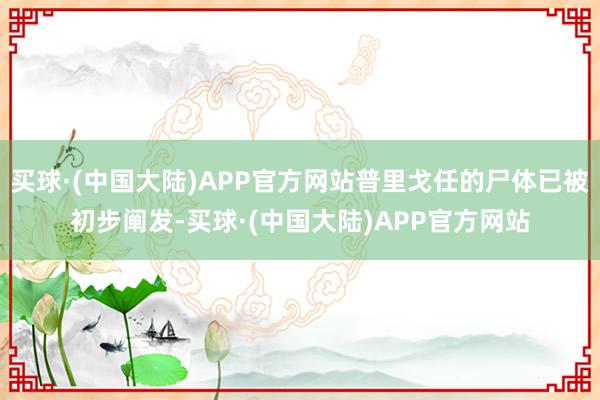 买球·(中国大陆)APP官方网站普里戈任的尸体已被初步阐发-买球·(中国大陆)APP官方网站