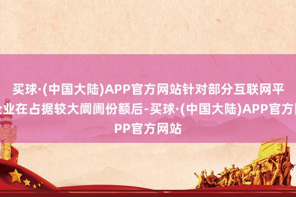 买球·(中国大陆)APP官方网站针对部分互联网平台企业在占据较大阛阓份额后-买球·(中国大陆)APP官方网站