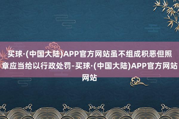 买球·(中国大陆)APP官方网站虽不组成积恶但照章应当给以行政处罚-买球·(中国大陆)APP官方网站