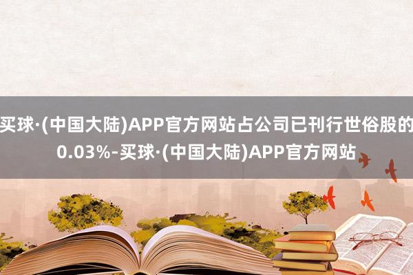 买球·(中国大陆)APP官方网站占公司已刊行世俗股的0.03%-买球·(中国大陆)APP官方网站