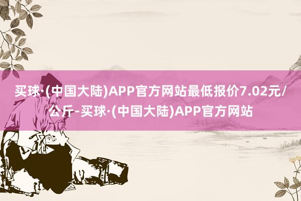 买球·(中国大陆)APP官方网站最低报价7.02元/公斤-买球·(中国大陆)APP官方网站