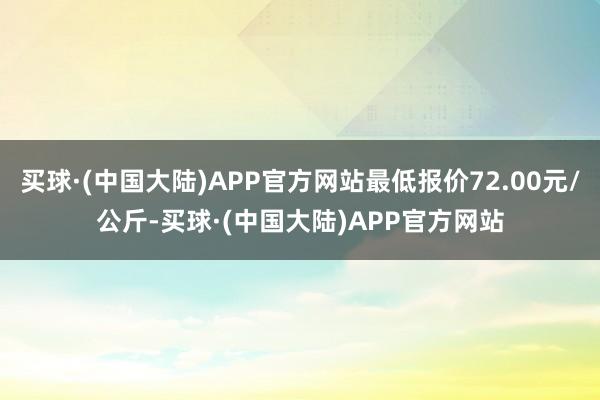 买球·(中国大陆)APP官方网站最低报价72.00元/公斤-买球·(中国大陆)APP官方网站