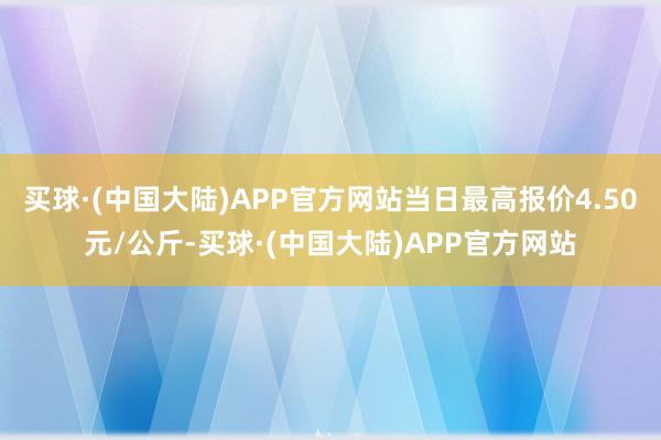 买球·(中国大陆)APP官方网站当日最高报价4.50元/公斤-买球·(中国大陆)APP官方网站