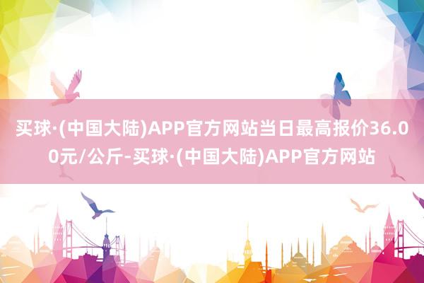 买球·(中国大陆)APP官方网站当日最高报价36.00元/公斤-买球·(中国大陆)APP官方网站