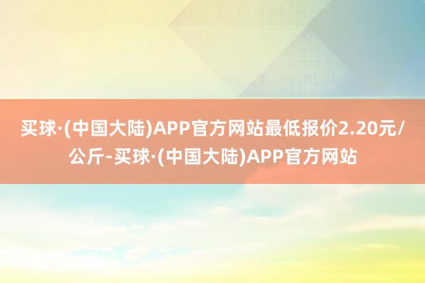 买球·(中国大陆)APP官方网站最低报价2.20元/公斤-买球·(中国大陆)APP官方网站