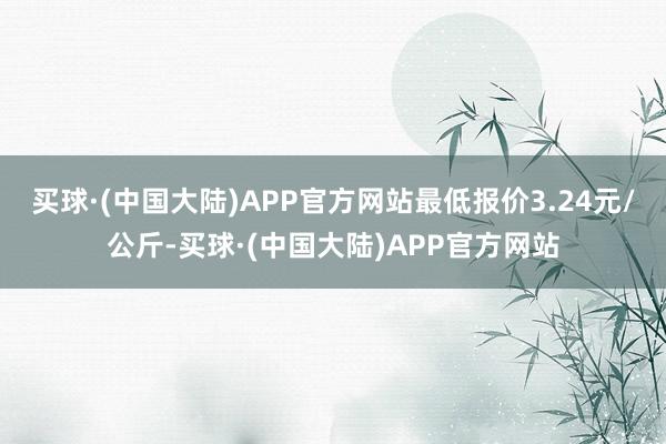 买球·(中国大陆)APP官方网站最低报价3.24元/公斤-买球·(中国大陆)APP官方网站