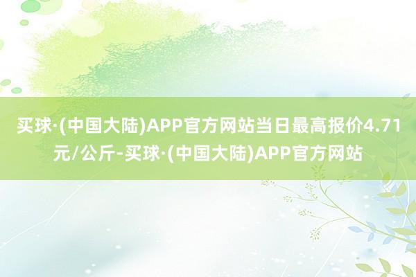 买球·(中国大陆)APP官方网站当日最高报价4.71元/公斤-买球·(中国大陆)APP官方网站