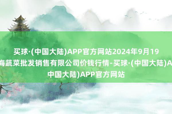 买球·(中国大陆)APP官方网站2024年9月19日孝义市绿海蔬菜批发销售有限公司价钱行情-买球·(中国大陆)APP官方网站