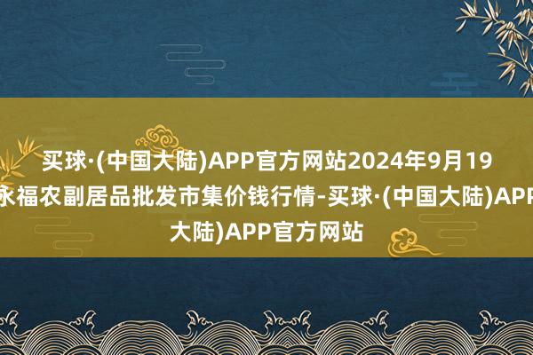 买球·(中国大陆)APP官方网站2024年9月19日天长市永福农副居品批发市集价钱行情-买球·(中国大陆)APP官方网站