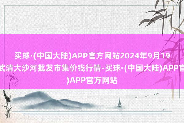 买球·(中国大陆)APP官方网站2024年9月19日天津武清大沙河批发市集价钱行情-买球·(中国大陆)APP官方网站