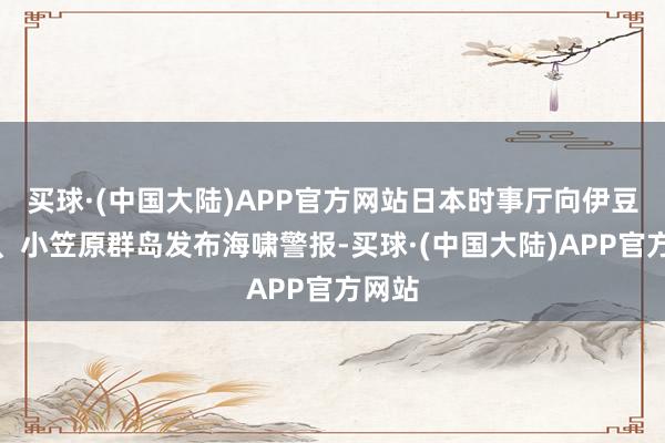 买球·(中国大陆)APP官方网站日本时事厅向伊豆群岛、小笠原群岛发布海啸警报-买球·(中国大陆)APP官方网站