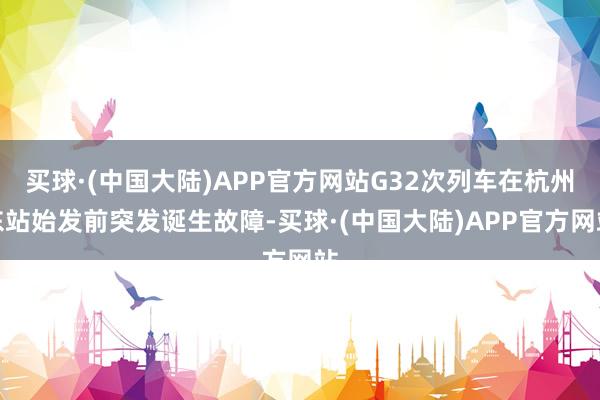 买球·(中国大陆)APP官方网站G32次列车在杭州东站始发前突发诞生故障-买球·(中国大陆)APP官方网站