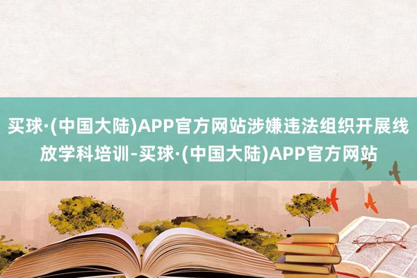 买球·(中国大陆)APP官方网站涉嫌违法组织开展线放学科培训-买球·(中国大陆)APP官方网站