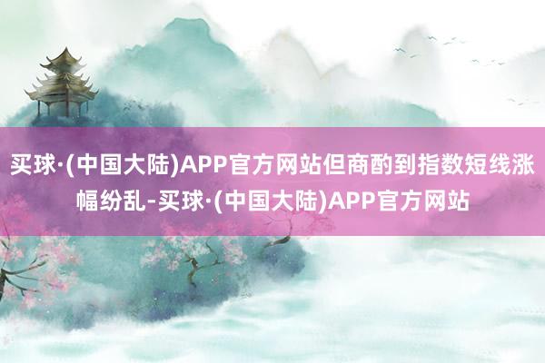 买球·(中国大陆)APP官方网站但商酌到指数短线涨幅纷乱-买球·(中国大陆)APP官方网站