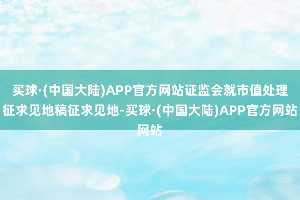 买球·(中国大陆)APP官方网站证监会就市值处理征求见地稿征求见地-买球·(中国大陆)APP官方网站