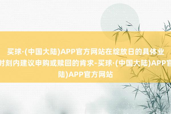 买球·(中国大陆)APP官方网站在绽放日的具体业务办理时刻内建议申购或赎回的肯求-买球·(中国大陆)APP官方网站