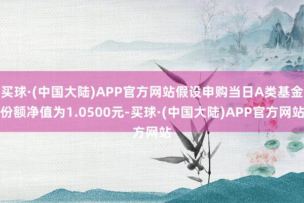 买球·(中国大陆)APP官方网站假设申购当日A类基金份额净值为1.0500元-买球·(中国大陆)APP官方网站